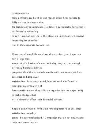 tentiontoenter-
prise performance by IT is one reason it has been so hard to
fully deliver business value
for technology investments. Holding IT accountable for a firm’s
performance according
to key financial metrics is, therefore, an important step toward
improving its contribu-
tion to the corporate bottom line.
However, although financial results are clearly an important
part of any mea-
surement of a business’s success today, they are not enough.
Effective business metrics
programs should also include nonfinancial measures, such as
customer and employee
satisfaction. As already noted, because such nonfinancial
measures are predictive of
future performance, they offer an organization the opportunity
to make changes that
will ultimately affect their financial success.
Kaplan and Norton (1996) state “the importance of customer
satisfaction probably
cannot be overemphasized.” Companies that do not understand
their customers’ needs
 