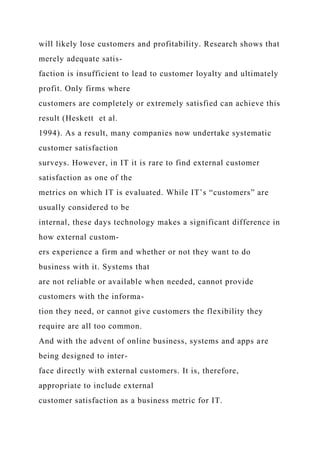 will likely lose customers and profitability. Research shows that
merely adequate satis-
faction is insufficient to lead to customer loyalty and ultimately
profit. Only firms where
customers are completely or extremely satisfied can achieve this
result (Heskett et al.
1994). As a result, many companies now undertake systematic
customer satisfaction
surveys. However, in IT it is rare to find external customer
satisfaction as one of the
metrics on which IT is evaluated. While IT’s “customers” are
usually considered to be
internal, these days technology makes a significant difference in
how external custom-
ers experience a firm and whether or not they want to do
business with it. Systems that
are not reliable or available when needed, cannot provide
customers with the informa-
tion they need, or cannot give customers the flexibility they
require are all too common.
And with the advent of online business, systems and apps are
being designed to inter-
face directly with external customers. It is, therefore,
appropriate to include external
customer satisfaction as a business metric for IT.
 