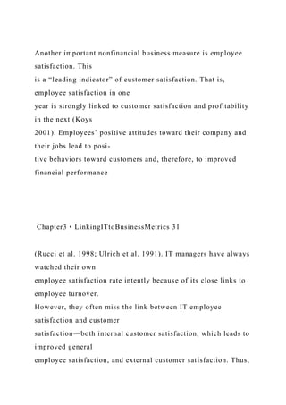 Another important nonfinancial business measure is employee
satisfaction. This
is a “leading indicator” of customer satisfaction. That is,
employee satisfaction in one
year is strongly linked to customer satisfaction and profitability
in the next (Koys
2001). Employees’ positive attitudes toward their company and
their jobs lead to posi-
tive behaviors toward customers and, therefore, to improved
financial performance
Chapter3 • LinkingITtoBusinessMetrics 31
(Rucci et al. 1998; Ulrich et al. 1991). IT managers have always
watched their own
employee satisfaction rate intently because of its close links to
employee turnover.
However, they often miss the link between IT employee
satisfaction and customer
satisfaction—both internal customer satisfaction, which leads to
improved general
employee satisfaction, and external customer satisfaction. Thus,
 