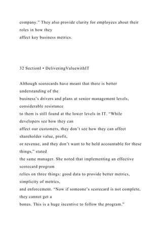 company.” They also provide clarity for employees about their
roles in how they
affect key business metrics.
32 SectionI • DeliveringValuewithIT
Although scorecards have meant that there is better
understanding of the
business’s drivers and plans at senior management levels,
considerable resistance
to them is still found at the lower levels in IT. “While
developers see how they can
affect our customers, they don’t see how they can affect
shareholder value, profit,
or revenue, and they don’t want to be held accountable for these
things,” stated
the same manager. She noted that implementing an effective
scorecard program
relies on three things: good data to provide better metrics,
simplicity of metrics,
and enforcement. “Now if someone’s scorecard is not complete,
they cannot get a
bonus. This is a huge incentive to follow the program.”
 