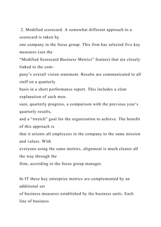 2. Modified scorecard. A somewhat different approach to a
scorecard is taken by
one company in the focus group. This firm has selected five key
measures (see the
“Modified Scorecard Business Metrics” feature) that are closely
linked to the com-
pany’s overall vision statement. Results are communicated to all
staff on a quarterly
basis in a short performance report. This includes a clear
explanation of each mea-
sure, quarterly progress, a comparison with the previous year’s
quarterly results,
and a “stretch” goal for the organization to achieve. The benefit
of this approach is
that it orients all employees in the company to the same mission
and values. With
everyone using the same metrics, alignment is much clearer all
the way through the
firm, according to the focus group manager.
In IT these key enterprise metrics are complemented by an
additional set
of business measures established by the business units. Each
line of business
 
