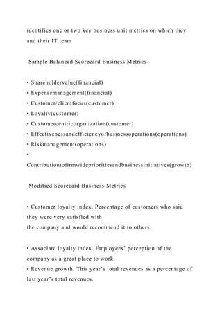 identifies one or two key business unit metrics on which they
and their IT team
Sample Balanced Scorecard Business Metrics
• Shareholdervalue(financial)
• Expensemanagement(financial)
• Customer/clientfocus(customer)
• Loyalty(customer)
• Customercentricorganization(customer)
• Effectivenessandefficiencyofbusinessoperations(operations)
• Riskmanagement(operations)
•
Contributiontofirmwideprioritiesandbusinessinitiatives(growth)
Modified Scorecard Business Metrics
• Customer loyalty index. Percentage of customers who said
they were very satisfied with
the company and would recommend it to others.
• Associate loyalty index. Employees’ perception of the
company as a great place to work.
• Revenue growth. This year’s total revenues as a percentage of
last year’s total revenues.
 