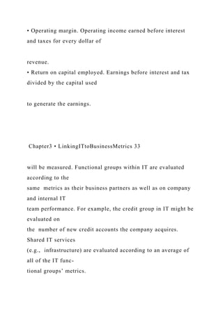 • Operating margin. Operating income earned before interest
and taxes for every dollar of
revenue.
• Return on capital employed. Earnings before interest and tax
divided by the capital used
to generate the earnings.
Chapter3 • LinkingITtoBusinessMetrics 33
will be measured. Functional groups within IT are evaluated
according to the
same metrics as their business partners as well as on company
and internal IT
team performance. For example, the credit group in IT might be
evaluated on
the number of new credit accounts the company acquires.
Shared IT services
(e.g., infrastructure) are evaluated according to an average of
all of the IT func-
tional groups’ metrics.
 