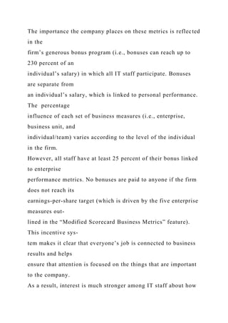 The importance the company places on these metrics is reflected
in the
firm’s generous bonus program (i.e., bonuses can reach up to
230 percent of an
individual’s salary) in which all IT staff participate. Bonuses
are separate from
an individual’s salary, which is linked to personal performance.
The percentage
influence of each set of business measures (i.e., enterprise,
business unit, and
individual/team) varies according to the level of the individual
in the firm.
However, all staff have at least 25 percent of their bonus linked
to enterprise
performance metrics. No bonuses are paid to anyone if the firm
does not reach its
earnings-per-share target (which is driven by the five enterprise
measures out-
lined in the “Modified Scorecard Business Metrics” feature).
This incentive sys-
tem makes it clear that everyone’s job is connected to business
results and helps
ensure that attention is focused on the things that are important
to the company.
As a result, interest is much stronger among IT staff about how
 