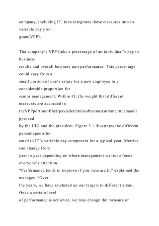 company, including IT, then integrates these measures into its
variable pay pro-
gram(VPP).
The company’s VPP links a percentage of an individual’s pay to
business
results and overall business unit performance. This percentage
could vary from a
small portion of one’s salary for a new employee to a
considerable proportion for
senior management. Within IT, the weight that different
measures are accorded in
theVPPportionoftheirpayisdeterminedbyameasurementteamanda
pproved
by the CIO and the president. Figure 3.1 illustrates the different
percentages allo-
cated to IT’s variable pay component for a typical year. Metrics
can change from
year to year depending on where management wants to focus
everyone’s attention.
“Performance tends to improve if you measure it,” explained the
manager. “Over
the years, we have ratcheted up our targets in different areas.
Once a certain level
of performance is achieved, we may change the measure or
 