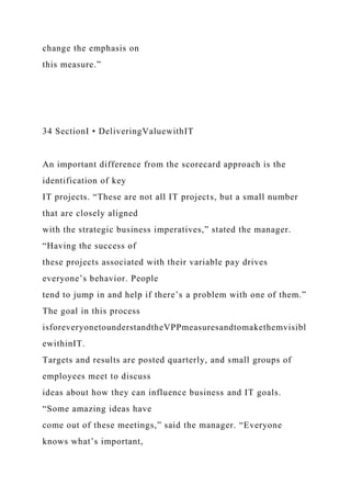 change the emphasis on
this measure.”
34 SectionI • DeliveringValuewithIT
An important difference from the scorecard approach is the
identification of key
IT projects. “These are not all IT projects, but a small number
that are closely aligned
with the strategic business imperatives,” stated the manager.
“Having the success of
these projects associated with their variable pay drives
everyone’s behavior. People
tend to jump in and help if there’s a problem with one of them.”
The goal in this process
isforeveryonetounderstandtheVPPmeasuresandtomakethemvisibl
ewithinIT.
Targets and results are posted quarterly, and small groups of
employees meet to discuss
ideas about how they can influence business and IT goals.
“Some amazing ideas have
come out of these meetings,” said the manager. “Everyone
knows what’s important,
 