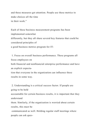 and these measures get attention. People use these metrics to
make choices all the time
in their work.”
Each of these business measurement programs has been
implemented somewhat
differently, but they all share several key features that could be
considered principles of
a good business metrics program for IT:
1. Focus on overall business performance. These programs all
focus employees on
both financial and nonfinancial enterprise performance and have
an explicit expecta-
tion that everyone in the organization can influence these
results in some way.
2. Understanding is a critical success factor. If people are
going to be held
accountable for certain business results, it is important that they
understand
them. Similarly, if the organization is worried about certain
results, this must be
communicated as well. Holding regular staff meetings where
people can ask ques-
 