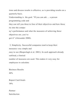 tions and discuss results is effective, as is providing results on a
quarterly basis.
Understanding is the goal. “If you can ask … a person
programming code and
they can tell you three to four of their objectives and how those
tie into the compa-
ny’s performance and what the measures of achieving those
objectives are, you’ve
got it” (Alexander 2000).
3. Simplicity. Successful companies tend to keep their
measures very simple and
easy to use (Haspeslagh et al. 2001). In each approach already
outlined, a limited
number of measures are used. This makes it very easy for
employees to calculate
Business Results
40%
Report Card Goals
30%
Partner
Satisfaction
 