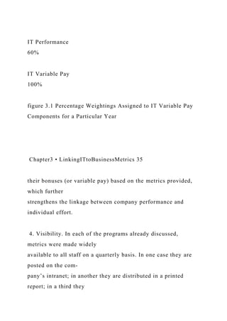 IT Performance
60%
IT Variable Pay
100%
figure 3.1 Percentage Weightings Assigned to IT Variable Pay
Components for a Particular Year
Chapter3 • LinkingITtoBusinessMetrics 35
their bonuses (or variable pay) based on the metrics provided,
which further
strengthens the linkage between company performance and
individual effort.
4. Visibility. In each of the programs already discussed,
metrics were made widely
available to all staff on a quarterly basis. In one case they are
posted on the com-
pany’s intranet; in another they are distributed in a printed
report; in a third they
 