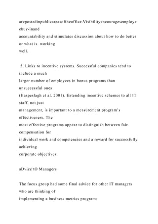 arepostedinpublicareasoftheoffice.Visibilityencouragesemploye
ebuy-inand
accountability and stimulates discussion about how to do better
or what is working
well.
5. Links to incentive systems. Successful companies tend to
include a much
larger number of employees in bonus programs than
unsuccessful ones
(Haspeslagh et al. 2001). Extending incentive schemes to all IT
staff, not just
management, is important to a measurement program’s
effectiveness. The
most effective programs appear to distinguish between fair
compensation for
individual work and competencies and a reward for successfully
achieving
corporate objectives.
aDvice tO Managers
The focus group had some final advice for other IT managers
who are thinking of
implementing a business metrics program:
 