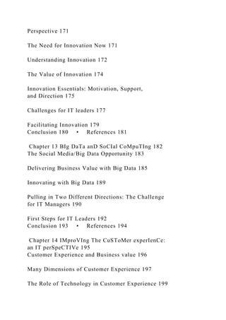 Perspective 171
The Need for Innovation Now 171
Understanding Innovation 172
The Value of Innovation 174
Innovation Essentials: Motivation, Support,
and Direction 175
Challenges for IT leaders 177
Facilitating Innovation 179
Conclusion 180 • References 181
Chapter 13 BIg DaTa anD SoCIal CoMpuTIng 182
The Social Media/Big Data Opportunity 183
Delivering Business Value with Big Data 185
Innovating with Big Data 189
Pulling in Two Different Directions: The Challenge
for IT Managers 190
First Steps for IT Leaders 192
Conclusion 193 • References 194
Chapter 14 IMproVIng The CuSToMer experIenCe:
an IT perSpeCTIVe 195
Customer Experience and Business value 196
Many Dimensions of Customer Experience 197
The Role of Technology in Customer Experience 199
 