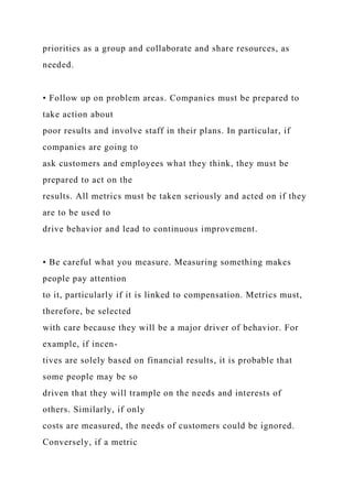 priorities as a group and collaborate and share resources, as
needed.
• Follow up on problem areas. Companies must be prepared to
take action about
poor results and involve staff in their plans. In particular, if
companies are going to
ask customers and employees what they think, they must be
prepared to act on the
results. All metrics must be taken seriously and acted on if they
are to be used to
drive behavior and lead to continuous improvement.
• Be careful what you measure. Measuring something makes
people pay attention
to it, particularly if it is linked to compensation. Metrics must,
therefore, be selected
with care because they will be a major driver of behavior. For
example, if incen-
tives are solely based on financial results, it is probable that
some people may be so
driven that they will trample on the needs and interests of
others. Similarly, if only
costs are measured, the needs of customers could be ignored.
Conversely, if a metric
 
