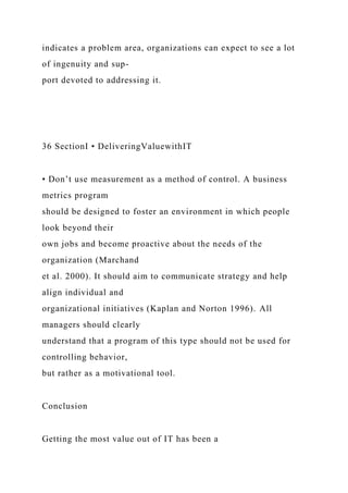 indicates a problem area, organizations can expect to see a lot
of ingenuity and sup-
port devoted to addressing it.
36 SectionI • DeliveringValuewithIT
• Don’t use measurement as a method of control. A business
metrics program
should be designed to foster an environment in which people
look beyond their
own jobs and become proactive about the needs of the
organization (Marchand
et al. 2000). It should aim to communicate strategy and help
align individual and
organizational initiatives (Kaplan and Norton 1996). All
managers should clearly
understand that a program of this type should not be used for
controlling behavior,
but rather as a motivational tool.
Conclusion
Getting the most value out of IT has been a
 