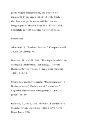gram, widely implemented, and effectively
monitored by management, it is highly likely
that business performance will become an
integral part of the mind-set of all IT staff and
ultimately pay off in a wide variety of ways.
References
Alexander, S. “Business Metrics.” Computerworld
34, no. 24 (2000): 64.
Bensaou, M., and M. Earl. “The Right Mind-Set for
Managing Information Technology.” Harvard
Business Review 76, no. 5 (September–October
1998): 110–28.
Cronk, M., and E. Fitzgerald. “Understanding ‘IS
Business Value’: Derivation of Dimensions.”
Logistics Information Management 12, no. 1–2
(1999): 40–49.
Goldratt, E., and J. Cox. The Goal: Excellence in
Manufacturing. Croton-on-Hudson, NY: North
River Press, 1984.
 