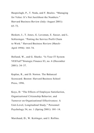 Haspeslagh, P., T. Noda, and F. Boulos. “Managing
for Value: It’s Not JustAbout the Numbers.”
Harvard Business Review (July–August 2001):
65–73.
Heskett, J., T. Jones, G. Loveman, E. Sasser, and L.
Schlesinger. “Putting the Service Profit Chain
to Work.” Harvard Business Review (March–
April 1994): 164–74.
Holland, W., and G. Sharke. “Is Your IT System
VESTed?”Strategic Finance 83, no. 6 (December
2001): 34–37.
Kaplan, R., and D. Norton. The Balanced
Scorecard. Boston: Harvard Business School
Press, 1996.
Koys, D. “The Effects of Employee Satisfaction,
Organizational Citizenship Behavior, and
Turnover on Organizational Effectiveness: A
Unit-Level, Longitudinal Study.” Personnel
Psychology 54, no. 1 (Spring 2001): 101–14.
Marchand, D., W. Kettinger, and J. Rollins.
 