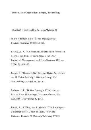 “Information Orientation: People, Technology
Chapter3 • LinkingITtoBusinessMetrics 37
and the Bottom Line.” Sloan Management
Review (Summer 2000): 69–89.
Peslak, A. R. “An Analysis of Critical Information
Technology Issues Facing Organizations.”
Industrial Management and Data Systems 112, no.
5 (2012): 808–27.
Potter, K. “Business Key Metrics Data: Accelerate
the IT Value Journey.” Gartner Group, ID:
G00256958, October 16, 2013.
Roberts, J. P. “Define Strategic IT Metrics as
Part of Your IT Strategy.” Gartner Group, ID:
G0025861, November 5, 2013.
Rucci, A., S. Kirn, and R. Quinn. “The Employee-
Customer-Profit Chain at Sears.” Harvard
Business Review 76 (January/February 1998):
 