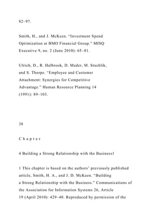 82–97.
Smith, H., and J. McKeen. “Investment Spend
Optimization at BMO Financial Group.” MISQ
Executive 9, no. 2 (June 2010): 65–81.
Ulrich, D., R. Halbrook, D. Meder, M. Stuchlik,
and S. Thorpe. “Employee and Customer
Attachment: Synergies for Competitive
Advantage.” Human Resource Planning 14
(1991): 89–103.
38
C h a p t e r
4 Building a Strong Relationship with the Business1
1 This chapter is based on the authors’ previously published
article, Smith, H. A., and J. D. McKeen. “Building
a Strong Relationship with the Business.” Communications of
the Association for Information Systems 26, Article
19 (April 2010): 429–40. Reproduced by permission of the
 