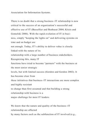 Association for Information Systems.
There is no doubt that a strong business–IT relationship is now
critical to the success of an organization’s successful and
effective use of IT (Bassellier and Benbasat 2004; Kitzis and
Gomolski 2006). With the rapid evolution of IT in busi-
ness, simply “keeping the lights on” and delivering systems on
time and on budget are
not enough. Today, IT’s ability to deliver value is closely
linked with the nature of its
relationship with a large number of business stakeholders.
Recognizing this, many IT
functions have tried to become “partners” with the business at
the most senior strategic
levels, but with limited success (Gordon and Gordon 2002). It
has become clear from
these initiatives that business–IT interactions are more complex
and highly resistant
to change than first assumed and that building a strong
relationship with business is a
major challenge for most IT leaders.
We know that the nature and quality of the business–IT
relationship are affected
by many factors such as the subfunction of IT involved (e.g.,
 