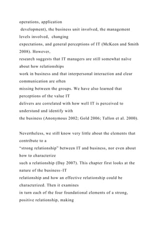 operations, application
development), the business unit involved, the management
levels involved, changing
expectations, and general perceptions of IT (McKeen and Smith
2008). However,
research suggests that IT managers are still somewhat naïve
about how relationships
work in business and that interpersonal interaction and clear
communication are often
missing between the groups. We have also learned that
perceptions of the value IT
delivers are correlated with how well IT is perceived to
understand and identify with
the business (Anonymous 2002; Gold 2006; Tallon et al. 2000).
Nevertheless, we still know very little about the elements that
contribute to a
“strong relationship” between IT and business, nor even about
how to characterize
such a relationship (Day 2007). This chapter first looks at the
nature of the business–IT
relationship and how an effective relationship could be
characterized. Then it examines
in turn each of the four foundational elements of a strong,
positive relationship, making
 