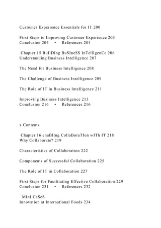 Customer Experience Essentials for IT 200
First Steps to Improving Customer Experience 203
Conclusion 204 • References 204
Chapter 15 BuIlDIng BuSIneSS InTellIgenCe 206
Understanding Business Intelligence 207
The Need for Business Intelligence 208
The Challenge of Business Intelligence 209
The Role of IT in Business Intelligence 211
Improving Business Intelligence 213
Conclusion 216 • References 216
x Contents
Chapter 16 enaBlIng CollaBoraTIon wITh IT 218
Why Collaborate? 219
Characteristics of Collaboration 222
Components of Successful Collaboration 225
The Role of IT in Collaboration 227
First Steps for Facilitating Effective Collaboration 229
Conclusion 231 • References 232
MInI CaSeS
Innovation at International Foods 234
 