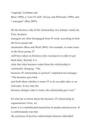 “ongoing” (Luftman and
Brier 1999); a “core IT skill” (Feeny and Willcocks 1998); and
“ emergent” (Day 2007).
On the business side of the relationship, two features stand out.
First, business
managers are often disengaged from IT work, according to both
the focus group and
researchers (Ross and Weill 2002). For example, in some cases
in the focus group, IT
staff have taken on business roles in projects in order to get
them done. Second, it is
clear that what business wants from this relationship is
continually changing. “The
business–IT relationship is cyclical,” explained one manager.
“The business goes back
and forth about whether it wants IT to be an order taker or an
innovator. Every time the
business changes what it wants, the relationship goes sour.”
So what do we know about the business–IT relationship in
organizations? First, we
know it is a multifaceted interaction of people and processes. It
is unfortunately true that
the existence of positive relationships between individual
 