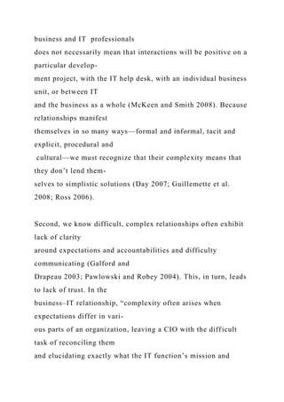 business and IT professionals
does not necessarily mean that interactions will be positive on a
particular develop-
ment project, with the IT help desk, with an individual business
unit, or between IT
and the business as a whole (McKeen and Smith 2008). Because
relationships manifest
themselves in so many ways—formal and informal, tacit and
explicit, procedural and
cultural—we must recognize that their complexity means that
they don’t lend them-
selves to simplistic solutions (Day 2007; Guillemette et al.
2008; Ross 2006).
Second, we know difficult, complex relationships often exhibit
lack of clarity
around expectations and accountabilities and difficulty
communicating (Galford and
Drapeau 2003; Pawlowski and Robey 2004). This, in turn, leads
to lack of trust. In the
business–IT relationship, “complexity often arises when
expectations differ in vari-
ous parts of an organization, leaving a CIO with the difficult
task of reconciling them
and elucidating exactly what the IT function’s mission and
 
