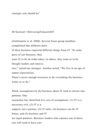 strategic role should be”
40 SectionI • DeliveringValuewithIT
(Guillemette et al. 2008). Several focus group members
complained that different parts
of their business expected different things from IT. “In some
parts of our business, they
want IT to be an order-taker; in others, they want us to be
thought leaders and innova-
tors,” stated one manager. Another noted, “We live in an age of
unmet expectations.
There’s never enough resources to do everything the business
wants us to do.”
Third, assumptions by the business about IT tend to cluster into
patterns. One
researcher has identified five sets of assumptions: (1) IT is a
necessary evil, (2) IT is a
support, not a partner, (3) IT rules, (4) business can do IT
better, and (5) business and IT
are equal partners. Business leaders who espouse one of these
sets will tend to have sim-
 