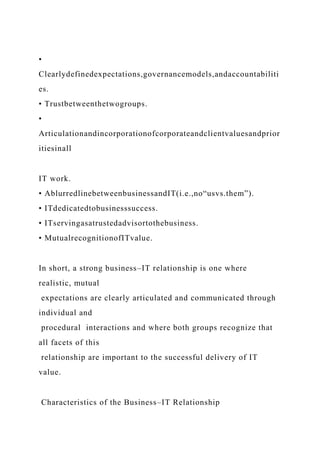 •
Clearlydefinedexpectations,governancemodels,andaccountabiliti
es.
• Trustbetweenthetwogroups.
•
Articulationandincorporationofcorporateandclientvaluesandprior
itiesinall
IT work.
• AblurredlinebetweenbusinessandIT(i.e.,no“usvs.them”).
• ITdedicatedtobusinesssuccess.
• ITservingasatrustedadvisortothebusiness.
• MutualrecognitionofITvalue.
In short, a strong business–IT relationship is one where
realistic, mutual
expectations are clearly articulated and communicated through
individual and
procedural interactions and where both groups recognize that
all facets of this
relationship are important to the successful delivery of IT
value.
Characteristics of the Business–IT Relationship
 