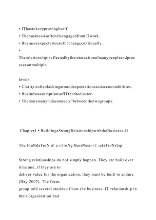 • IThastokeepprovingitself.
• ThebusinessisoftendisengagedfromITwork.
• BusinessexpectationsofITchangecontinually.
•
Therelationshipisaffectedbytheinteractionofmanypeopleandproc
essesatmultiple
levels.
• Clarityisoftenlackingaroundexpectationsandaccountabilities.
• BusinessassumptionsofITtendtocluster.
• Therearemany“disconnects”betweenthetwogroups.
Chapter4 • BuildingaStrongRelationshipwiththeBusiness 41
The fouNdaTioN of a sTroNg BusiNess–iT relaTioNship
Strong relationships do not simply happen. They are built over
time and, if they are to
deliver value for the organization, they must be built to endure
(Day 2007). The focus
group told several stories of how the business–IT relationship in
their organization had
 