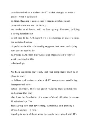 deteriorated when a business or IT leader changed or when a
project wasn’t delivered
on time. Because it can so easily become dysfunctional,
constant attention and nurturing
are needed at all levels, said the focus group. However, building
a strong relationship
is not easy to do. Although there is no shortage of prescriptions,
the sustained nature
of problems in this relationship suggests that some underlying
root causes need to be
addressed (Appendix B provides one organization’s view of
what is needed in this
relationship).
We have suggested previously that four components must be in
place in order
to deliver real business value with IT: competence, credibility,
interpersonal inter-
action, and trust. The focus group reviewed these components
and agreed that they
also form the foundation of a successful and effective business–
IT relationship. The
focus group saw that developing, sustaining, and growing a
strong business–IT rela-
tionship in each of these areas is closely intertwined with IT’s
 