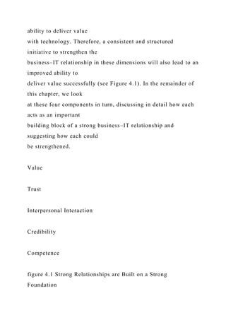 ability to deliver value
with technology. Therefore, a consistent and structured
initiative to strengthen the
business–IT relationship in these dimensions will also lead to an
improved ability to
deliver value successfully (see Figure 4.1). In the remainder of
this chapter, we look
at these four components in turn, discussing in detail how each
acts as an important
building block of a strong business–IT relationship and
suggesting how each could
be strengthened.
Value
Trust
Interpersonal Interaction
Credibility
Competence
figure 4.1 Strong Relationships are Built on a Strong
Foundation
 
