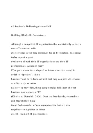 42 SectionI • DeliveringValuewithIT
Building Block #1: Competence
Although a competent IT organization that consistently delivers
cost-efficient and reli-
able services is the bare minimum for an IT function, businesses
today expect a great
deal more of both their IT organizations and their IT
professionals. Although many
IT organizations have adopted an internal service model in
order to “operate IT like a
business” and have demonstrated that they can provide services
as effectively as exter-
nal service providers, these competencies fall short of what
business now expects of IT
(Kitzis and Gomolski 2006). Over the last decade, researchers
and practitioners have
identified a number of new competencies that are now
required—to a greater or lesser
extent—from all IT professionals.
 