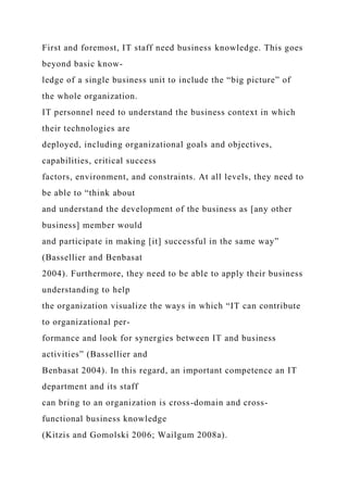 First and foremost, IT staff need business knowledge. This goes
beyond basic know-
ledge of a single business unit to include the “big picture” of
the whole organization.
IT personnel need to understand the business context in which
their technologies are
deployed, including organizational goals and objectives,
capabilities, critical success
factors, environment, and constraints. At all levels, they need to
be able to “think about
and understand the development of the business as [any other
business] member would
and participate in making [it] successful in the same way”
(Bassellier and Benbasat
2004). Furthermore, they need to be able to apply their business
understanding to help
the organization visualize the ways in which “IT can contribute
to organizational per-
formance and look for synergies between IT and business
activities” (Bassellier and
Benbasat 2004). In this regard, an important competence an IT
department and its staff
can bring to an organization is cross-domain and cross-
functional business knowledge
(Kitzis and Gomolski 2006; Wailgum 2008a).
 