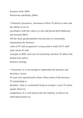 business (Joni 2004;
Pawlowski and Robey 2004).
• Financial Awareness. Awareness of how IT delivers value and
the ability to act in
accordance with this value is a rare and prized skill (Mahoney
and Gerrard 2007).
All the focus group members felt pressure to continually
demonstrate the business
value of IT and recognized a strong need to make all IT staff
more aware of such
concepts as ROI, total cost of ownership, and how IT affects the
bottom line and/or
business strategy.
• Execution. It is not enough to understand the business and
develop a vision;
IT must also operationalize them. Since much of the business–
IT relationship is
dynamic—that is, continually being re-created—every IT action
speaks about its
competence. It is well known that the inability to deliver an
individual project on
 