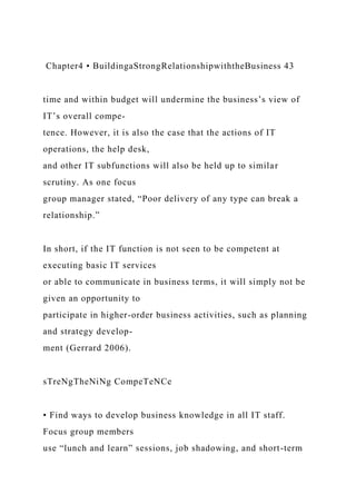 Chapter4 • BuildingaStrongRelationshipwiththeBusiness 43
time and within budget will undermine the business’s view of
IT’s overall compe-
tence. However, it is also the case that the actions of IT
operations, the help desk,
and other IT subfunctions will also be held up to similar
scrutiny. As one focus
group manager stated, “Poor delivery of any type can break a
relationship.”
In short, if the IT function is not seen to be competent at
executing basic IT services
or able to communicate in business terms, it will simply not be
given an opportunity to
participate in higher-order business activities, such as planning
and strategy develop-
ment (Gerrard 2006).
sTreNgTheNiNg CompeTeNCe
• Find ways to develop business knowledge in all IT staff.
Focus group members
use “lunch and learn” sessions, job shadowing, and short-term
 