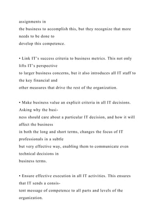 assignments in
the business to accomplish this, but they recognize that more
needs to be done to
develop this competence.
• Link IT’s success criteria to business metrics. This not only
lifts IT’s perspective
to larger business concerns, but it also introduces all IT staff to
the key financial and
other measures that drive the rest of the organization.
• Make business value an explicit criteria in all IT decisions.
Asking why the busi-
ness should care about a particular IT decision, and how it will
affect the business
in both the long and short terms, changes the focus of IT
professionals in a subtle
but very effective way, enabling them to communicate even
technical decisions in
business terms.
• Ensure effective execution in all IT activities. This ensures
that IT sends a consis-
tent message of competence to all parts and levels of the
organization.
 
