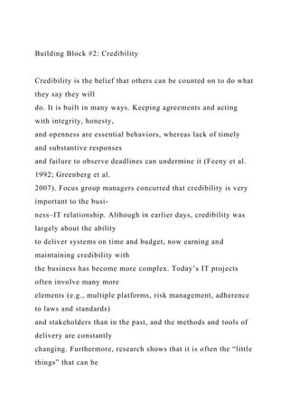 Building Block #2: Credibility
Credibility is the belief that others can be counted on to do what
they say they will
do. It is built in many ways. Keeping agreements and acting
with integrity, honesty,
and openness are essential behaviors, whereas lack of timely
and substantive responses
and failure to observe deadlines can undermine it (Feeny et al.
1992; Greenberg et al.
2007). Focus group managers concurred that credibility is very
important to the busi-
ness–IT relationship. Although in earlier days, credibility was
largely about the ability
to deliver systems on time and budget, now earning and
maintaining credibility with
the business has become more complex. Today’s IT projects
often involve many more
elements (e.g., multiple platforms, risk management, adherence
to laws and standards)
and stakeholders than in the past, and the methods and tools of
delivery are constantly
changing. Furthermore, research shows that it is often the “little
things” that can be
 