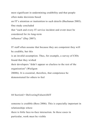 most significant in undermining credibility and that people
often make decisions based
on IT’s attention or inattention to such details (Buchanan 2005).
One study concluded
that “each and every IT service incident and event must be
considered for its long-term
influence” (Day 2007).
IT staff often assume that because they are competent they will
be credible, but this
is an invalid assumption. Thus, for example, a survey of CIOs
found that they wished
their developers “didn’t appear so clueless to the rest of the
organization” (Wailgum
2008b). It is essential, therefore, that competence be
demonstrated for others to feel
44 SectionI • DeliveringValuewithIT
someone is credible (Ross 2006). This is especially important in
relationships where
there is little face-to-face interaction. In these cases in
particular, work must be visible
 