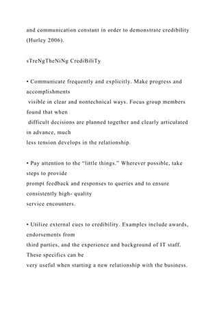 and communication constant in order to demonstrate credibility
(Hurley 2006).
sTreNgTheNiNg CrediBiliTy
• Communicate frequently and explicitly. Make progress and
accomplishments
visible in clear and nontechnical ways. Focus group members
found that when
difficult decisions are planned together and clearly articulated
in advance, much
less tension develops in the relationship.
• Pay attention to the “little things.” Wherever possible, take
steps to provide
prompt feedback and responses to queries and to ensure
consistently high- quality
service encounters.
• Utilize external cues to credibility. Examples include awards,
endorsements from
third parties, and the experience and background of IT staff.
These specifics can be
very useful when starting a new relationship with the business.
 