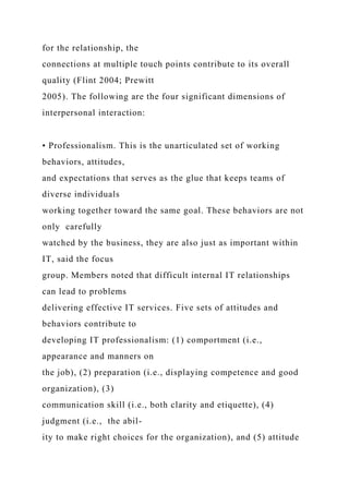 for the relationship, the
connections at multiple touch points contribute to its overall
quality (Flint 2004; Prewitt
2005). The following are the four significant dimensions of
interpersonal interaction:
• Professionalism. This is the unarticulated set of working
behaviors, attitudes,
and expectations that serves as the glue that keeps teams of
diverse individuals
working together toward the same goal. These behaviors are not
only carefully
watched by the business, they are also just as important within
IT, said the focus
group. Members noted that difficult internal IT relationships
can lead to problems
delivering effective IT services. Five sets of attitudes and
behaviors contribute to
developing IT professionalism: (1) comportment (i.e.,
appearance and manners on
the job), (2) preparation (i.e., displaying competence and good
organization), (3)
communication skill (i.e., both clarity and etiquette), (4)
judgment (i.e., the abil-
ity to make right choices for the organization), and (5) attitude
 