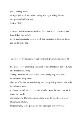 (i.e., caring about
doing a job well and about doing the right thing for the
company) (McKeen and
Smith 2008).
• Nontechnical communication. Over and over, research has
found that the inabil-
ity to communicate clearly with the business in its own terms
can undermine the
Chapter4 • BuildingaStrongRelationshipwiththeBusiness 45
business–IT relationship (Bassellier and Benbasat 2004; Kitzis
and Gomolski 2006).
Today, because IT staff work across many organizational
boundaries, they must
also be effective at translating and interpreting needs, not only
from business to
technology and vice versa, but also between business units, in
order to enable
members of different communities to understand each other
(Wailgum 2008a).
Increasingly, as IT programs and services are delivered
 