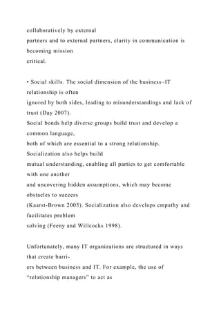 collaboratively by external
partners and to external partners, clarity in communication is
becoming mission
critical.
• Social skills. The social dimension of the business–IT
relationship is often
ignored by both sides, leading to misunderstandings and lack of
trust (Day 2007).
Social bonds help diverse groups build trust and develop a
common language,
both of which are essential to a strong relationship.
Socialization also helps build
mutual understanding, enabling all parties to get comfortable
with one another
and uncovering hidden assumptions, which may become
obstacles to success
(Kaarst-Brown 2005). Socialization also develops empathy and
facilitates problem
solving (Feeny and Willcocks 1998).
Unfortunately, many IT organizations are structured in ways
that create barri-
ers between business and IT. For example, the use of
“relationship managers” to act as
 