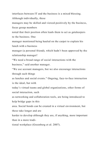 interfaces between IT and the business is a mixed blessing.
Although individually, these
managers may be skilled and viewed positively by the business,
focus group members
noted that their position often leads them to act as gatekeepers
to the business. One
manager mentioned being hauled on the carpet to explain his
lunch with a business
manager (a personal friend), which hadn’t been approved by the
relationship manager!
“We need a broad range of social interactions with the
business,” said another manager.
“We use account managers, but we also encourage interactions
through such things
as lunches and social events.” Ongoing, face-to-face interaction
is the ideal, but with
today’s virtual teams and global organizations, other forms of
social interaction, such
as networking and collaboration tools, are being introduced to
help bridge gaps in this
area. Social bonds can be created in a virtual environment, but
these take longer and are
harder to develop although they are, if anything, more important
than in a more tradi-
tional workplace (Greenberg et al. 2007).
 