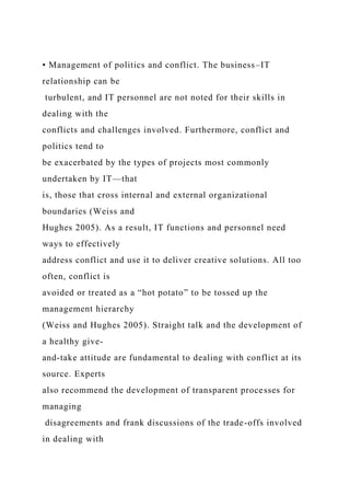 • Management of politics and conflict. The business–IT
relationship can be
turbulent, and IT personnel are not noted for their skills in
dealing with the
conflicts and challenges involved. Furthermore, conflict and
politics tend to
be exacerbated by the types of projects most commonly
undertaken by IT—that
is, those that cross internal and external organizational
boundaries (Weiss and
Hughes 2005). As a result, IT functions and personnel need
ways to effectively
address conflict and use it to deliver creative solutions. All too
often, conflict is
avoided or treated as a “hot potato” to be tossed up the
management hierarchy
(Weiss and Hughes 2005). Straight talk and the development of
a healthy give-
and-take attitude are fundamental to dealing with conflict at its
source. Experts
also recommend the development of transparent processes for
managing
disagreements and frank discussions of the trade-offs involved
in dealing with
 