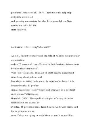 problems (Pascale et al. 1997). These not only help stop
damaging escalation
and growing uncertainty but also help to model conflict-
resolution skills for the
staff involved.
46 SectionI • DeliveringValuewithIT
As well, failure to understand the role of politics in a particular
organization
makes IT personnel less effective in their business interactions
because they cannot craft
“win–win” solutions. Thus, all IT staff need to understand
something about politics and
how they can affect their work. At more senior levels, it is
imperative that IT profes-
sionals learn how to act “wisely and shrewdly in a political
environment” (Kitzis and
Gomolski 2006). Since politics are part of every business
relationship and cannot be
avoided, IT personnel must learn how to work with them, said
focus group members,
even if they are trying to avoid them as much as possible.
 