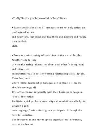 sTreNgTheNiNg iNTerpersoNal iNTeraCTioNs
• Expect professionalism. IT managers must not only articulate
professional values
and behaviors, they must also live them and measure and reward
them in their
staff.
• Promote a wide variety of social interactions at all levels.
Whether face-to-face
or virtual, sharing information about each other ’s background
and interests is
an important way to bolster working relationships at all levels.
Therefore, even
where formal relationship managers are in place, IT leaders
should encourage all
IT staff to connect informally with their business colleagues.
“Social interaction
facilitates quick problem ownership and resolution and helps to
develop a com-
mon language,” said a focus group participant. Although the
need for socializa-
tion increases as one moves up the organizational hierarchy,
even at the lowest
 