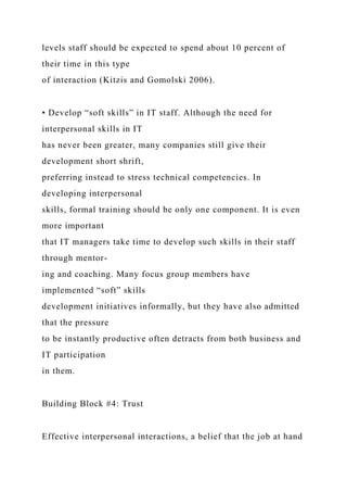 levels staff should be expected to spend about 10 percent of
their time in this type
of interaction (Kitzis and Gomolski 2006).
• Develop “soft skills” in IT staff. Although the need for
interpersonal skills in IT
has never been greater, many companies still give their
development short shrift,
preferring instead to stress technical competencies. In
developing interpersonal
skills, formal training should be only one component. It is even
more important
that IT managers take time to develop such skills in their staff
through mentor-
ing and coaching. Many focus group members have
implemented “soft” skills
development initiatives informally, but they have also admitted
that the pressure
to be instantly productive often detracts from both business and
IT participation
in them.
Building Block #4: Trust
Effective interpersonal interactions, a belief that the job at hand
 