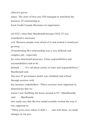 effective gover-
nance. The story of how one CIO managed to transform the
business–IT relationship at
Farm Credit Canada illustrates its importance:
[At FCC, when Paul MacDonald became CIO], IT was
considered a necessary
evil. Business people were afraid of it and wished it would just
go away. . . .
[Transforming this relationship] was a very difficult and
complex job—especially
for cross-functional processes. Clear responsibilities and
accountabilities had to be
defined. . . . “It’s all about clarity of roles and responsibilities,”
MacDonald said.
The new IT governance model was validated and refined
through sessions with
key business stakeholders. “These sessions were important to
demonstrate that we
weren’t just shuffling the boxes around in IT,” [MacDonald]
said. . . . MacDonald
also made sure that the new model actually worked the way it
was supposed to.
“There were cases where it didn’t . . . and with these, we made
changes in our pro-
 