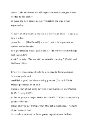 cesses.” He attributes his willingness to make changes where
needed to his ability
to make the new model actually function the way it was
supposed to. . . .
“Today, at FCC user satisfaction is very high and IT is seen as
being indis-
pensable. . . . [MacDonald] stressed that it is important to
review and refine the
new governance model continually.” “There were some things
that just didn’t
work,” he said. “We are still constantly learning.” (Smith and
McKeen 2008)
Effective governance should be designed to build common
business goals and
establish a good decision-making process (Gerrard 2006).
Mature processes in IT and
transparency about costs develop trust (Levinson and Pastore
2005; Overby 2005).
A focus group manager stated succinctly, “[M]ore transparency
equals fewer sur-
prises and you get transparency through governance.” Aspects
of governance that
have enhanced trust in focus group organizations include
 