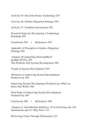 Activity #5: Describe Future Technology 291
Activity #6: Outline Migration Strategy 292
Activity #7: Establish Governance 292
Practical Steps for Developing a Technology
Roadmap 294
Conclusion 295 • References 295
Appendix A Principles to Guide a Migration
Strategy 296
Chapter 20 enhanCIng DeVelopMenT
proDuCTIVITy 297
The Problem with System Development 298
Trends in System Development 299
Obstacles to Improving System Development
Productivity 302
Improving System Development Productivity: What we
know that Works 304
Next Steps to Improving System Development
Productivity 306
Conclusion 308 • References 308
Chapter 21 InforMaTIon DelIVery: IT’S eVolVIng role 310
Information and IT: Why Now? 311
Delivering Value Through Information 312
 